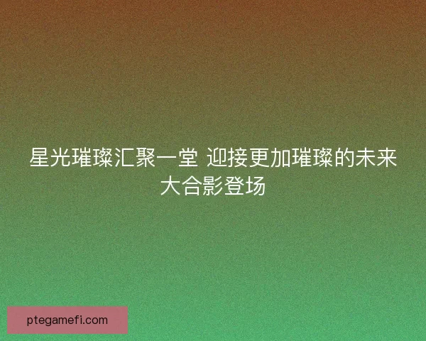 星光璀璨汇聚一堂 迎接更加璀璨的未来大合影登场