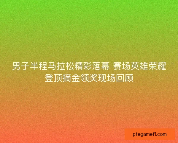 男子半程马拉松精彩落幕 赛场英雄荣耀登顶摘金领奖现场回顾
