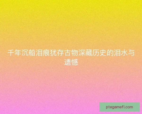 千年沉船泪痕犹存古物深藏历史的泪水与遗憾