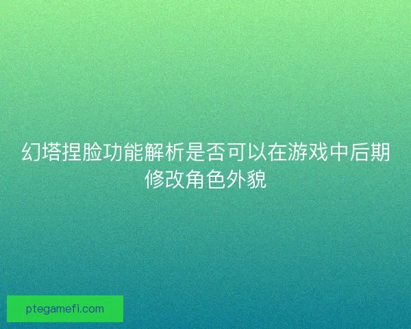 幻塔捏脸功能解析是否可以在游戏中后期修改角色外貌