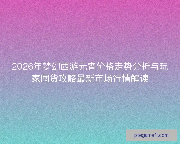 2026年梦幻西游元宵价格走势分析与玩家囤货攻略最新市场行情解读