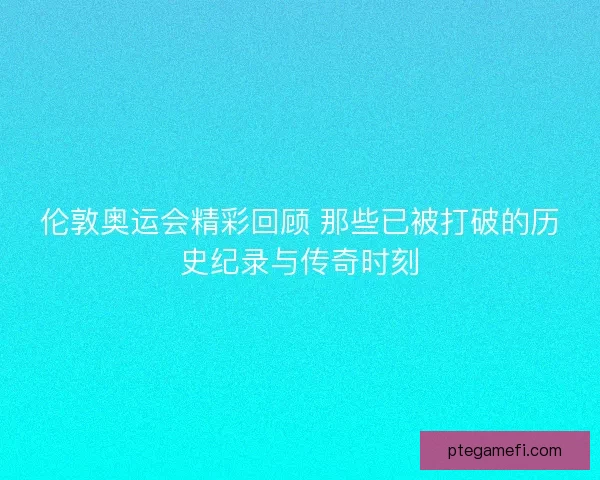 伦敦奥运会精彩回顾 那些已被打破的历史纪录与传奇时刻