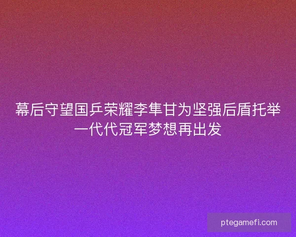 幕后守望国乒荣耀李隼甘为坚强后盾托举一代代冠军梦想再出发 幕后守望国乒荣耀李隼甘为坚强后盾托举一代代冠军梦想再出发
