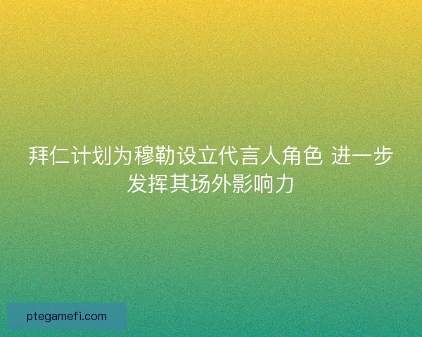 拜仁计划为穆勒设立代言人角色 进一步发挥其场外影响力