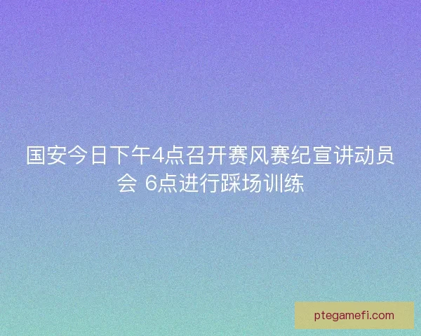 国安今日下午4点召开赛风赛纪宣讲动员会 6点进行踩场训练 国安今日下午4点召开赛风赛纪宣讲动员会 6点进行踩场训练