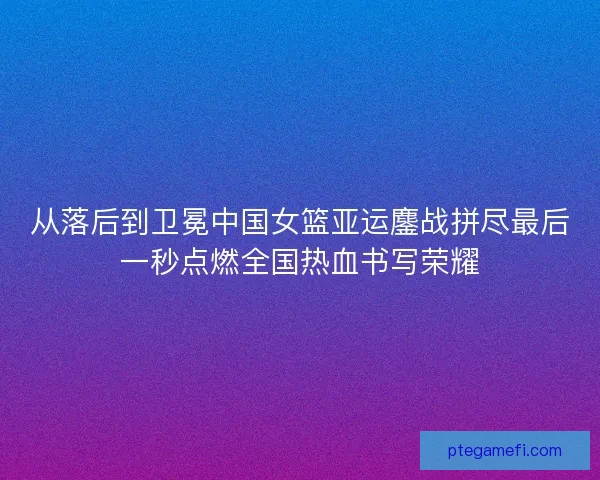 从落后到卫冕中国女篮亚运鏖战拼尽最后一秒点燃全国热血书写荣耀