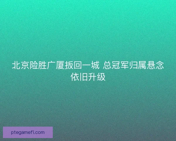 北京险胜广厦扳回一城 总冠军归属悬念依旧升级