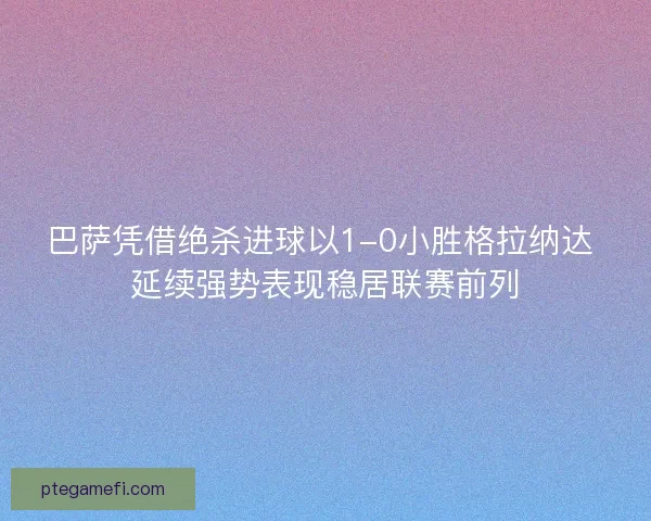 巴萨凭借绝杀进球以1-0小胜格拉纳达 延续强势表现稳居联赛前列