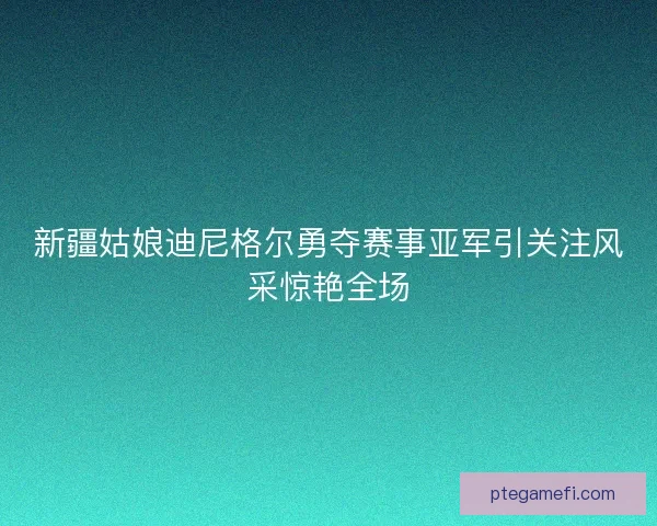 新疆姑娘迪尼格尔勇夺赛事亚军引关注风采惊艳全场