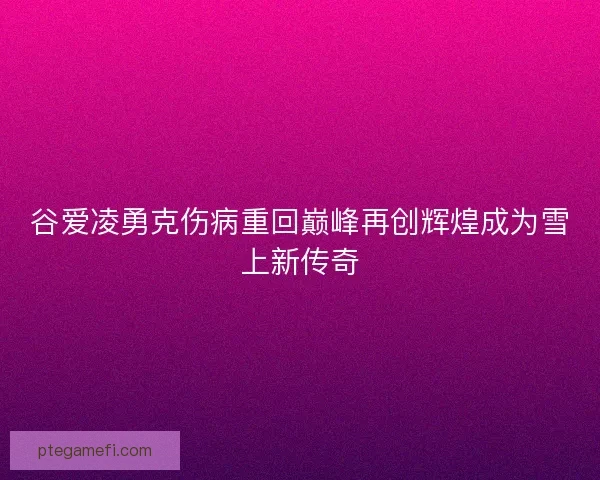 谷爱凌勇克伤病重回巅峰再创辉煌成为雪上新传奇