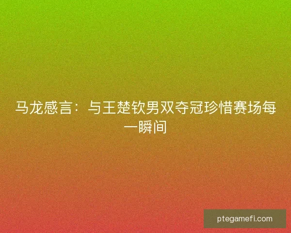马龙感言：与王楚钦男双夺冠珍惜赛场每一瞬间