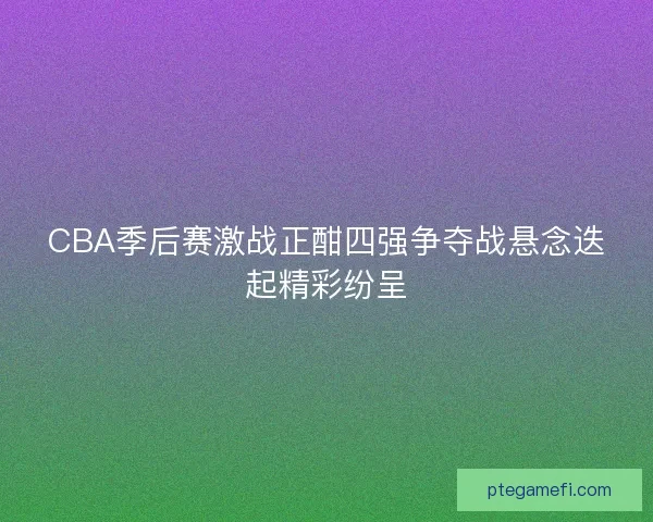CBA季后赛激战正酣四强争夺战悬念迭起精彩纷呈 CBA季后赛激战正酣四强争夺战悬念迭起精彩纷呈