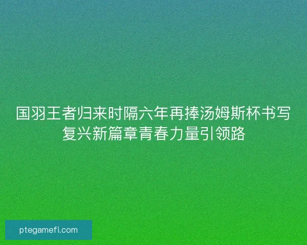 国羽王者归来时隔六年再捧汤姆斯杯书写复兴新篇章青春力量引领路 国羽王者归来时隔六年再捧汤姆斯杯书写复兴新篇章青春力量引领路