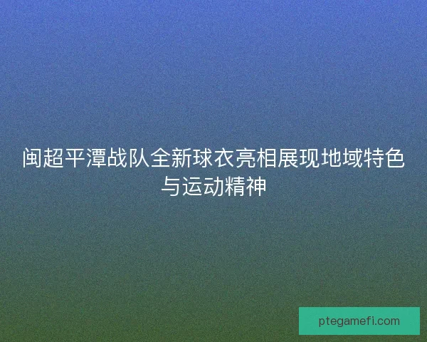 闽超平潭战队全新球衣亮相展现地域特色与运动精神