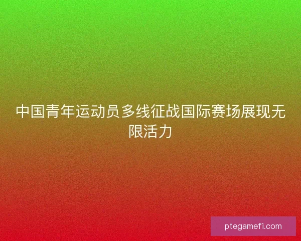 中国青年运动员多线征战国际赛场展现无限活力