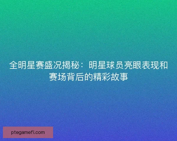 全明星赛盛况揭秘：明星球员亮眼表现和赛场背后的精彩故事