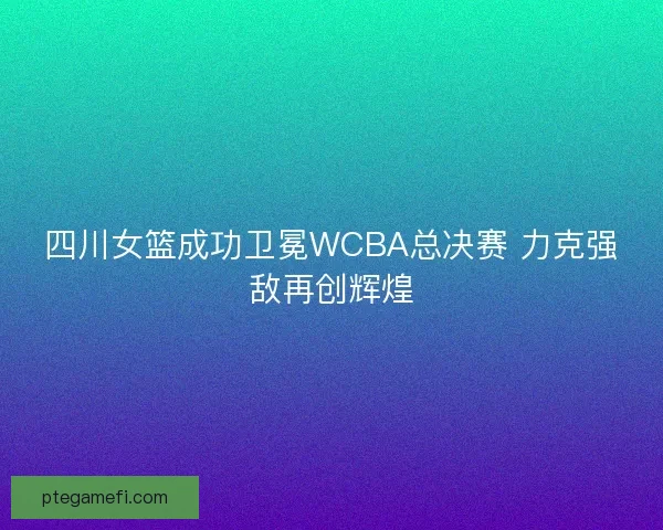 四川女篮成功卫冕WCBA总决赛 力克强敌再创辉煌
