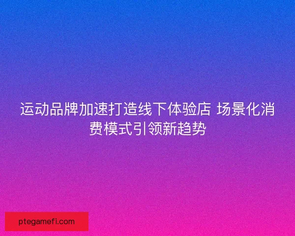 运动品牌加速打造线下体验店 场景化消费模式引领新趋势 运动品牌加速打造线下体验店 场景化消费模式引领新趋势