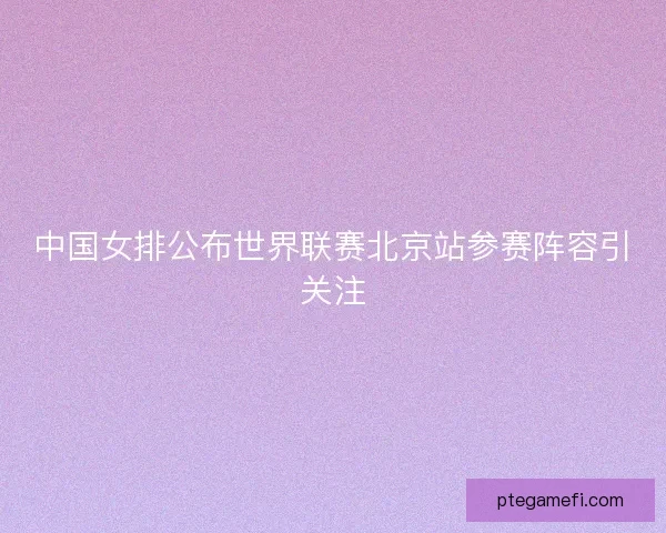 中国女排公布世界联赛北京站参赛阵容引关注