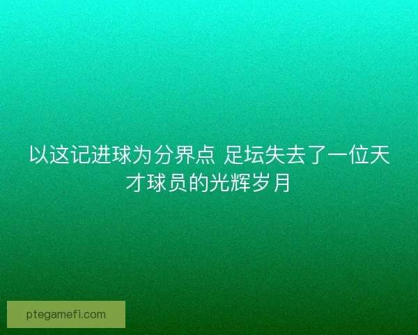 以这记进球为分界点 足坛失去了一位天才球员的光辉岁月