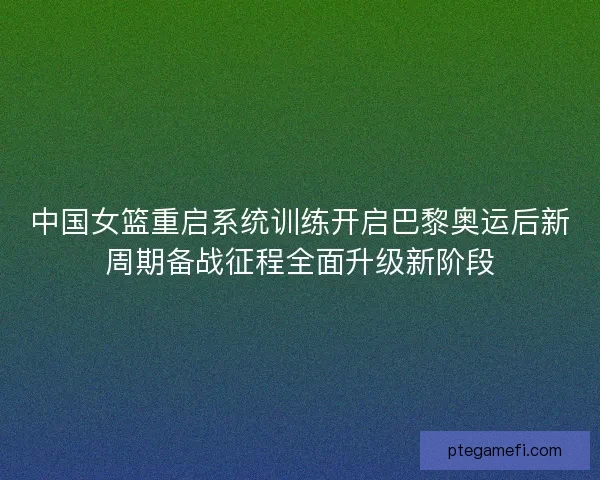 中国女篮重启系统训练开启巴黎奥运后新周期备战征程全面升级新阶段 中国女篮重启系统训练开启巴黎奥运后新周期备战征程全面升级新阶段