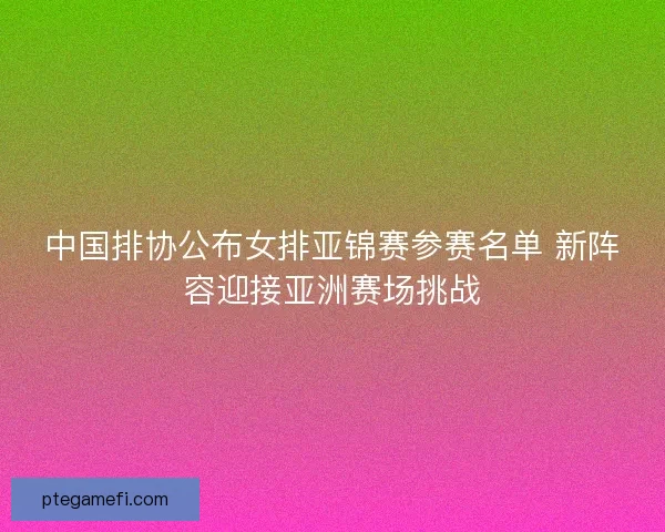 中国排协公布女排亚锦赛参赛名单 新阵容迎接亚洲赛场挑战