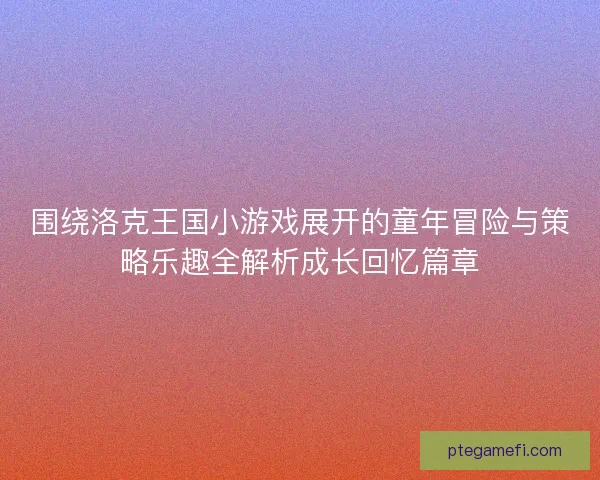 围绕洛克王国小游戏展开的童年冒险与策略乐趣全解析成长回忆篇章