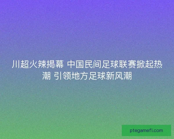 川超火辣揭幕 中国民间足球联赛掀起热潮 引领地方足球新风潮