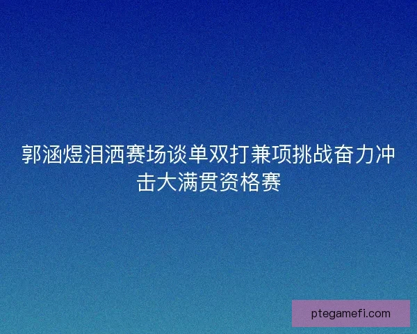 郭涵煜泪洒赛场谈单双打兼项挑战奋力冲击大满贯资格赛