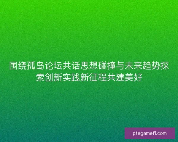 围绕孤岛论坛共话思想碰撞与未来趋势探索创新实践新征程共建美好