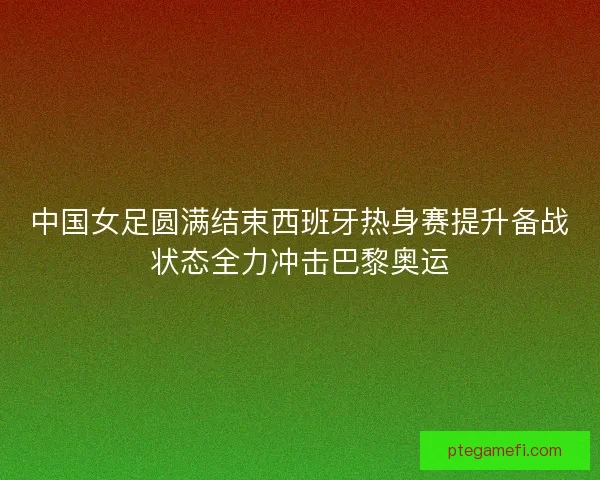 中国女足圆满结束西班牙热身赛提升备战状态全力冲击巴黎奥运