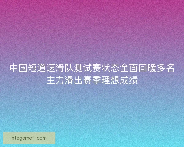 中国短道速滑队测试赛状态全面回暖多名主力滑出赛季理想成绩 中国短道速滑队测试赛状态全面回暖多名主力滑出赛季理想成绩