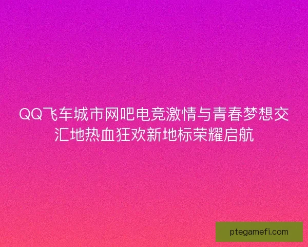 QQ飞车城市网吧电竞激情与青春梦想交汇地热血狂欢新地标荣耀启航