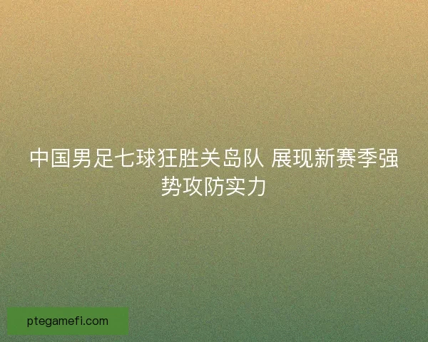 中国男足七球狂胜关岛队 展现新赛季强势攻防实力 中国男足七球狂胜关岛队 展现新赛季强势攻防实力